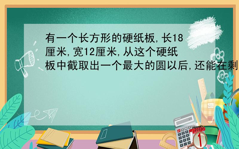 有一个长方形的硬纸板,长18厘米,宽12厘米,从这个硬纸板中截取出一个最大的圆以后,还能在剩余部分截取几个面积相等、直径最大的圆?志掉这几个圆（包括原来那个最大的圆）的面积后,剩下