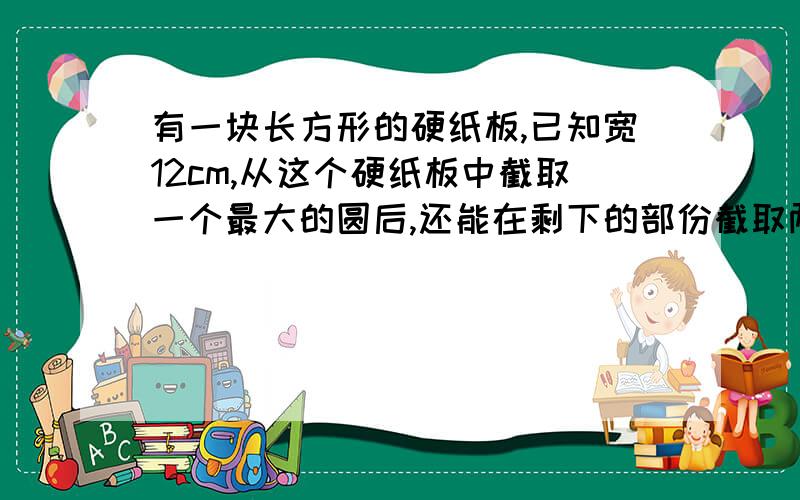 有一块长方形的硬纸板,已知宽12cm,从这个硬纸板中截取一个最大的圆后,还能在剩下的部份截取两个同样大的小圆,大圆与小圆的面积各是多少?