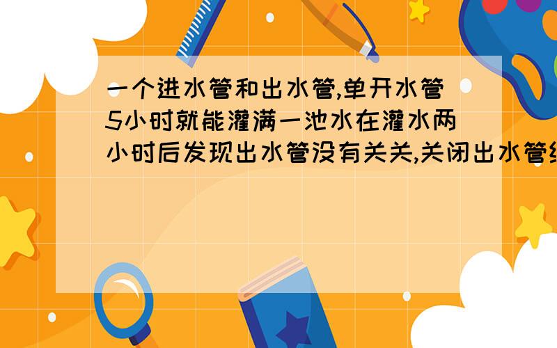 一个进水管和出水管,单开水管5小时就能灌满一池水在灌水两小时后发现出水管没有关关,关闭出水管继续向水池灌水,再经4小时才将水池灌满意,问单开出水管需多少时间才能把一池水放完?