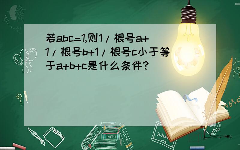 若abc=1,则1/根号a+1/根号b+1/根号c小于等于a+b+c是什么条件?