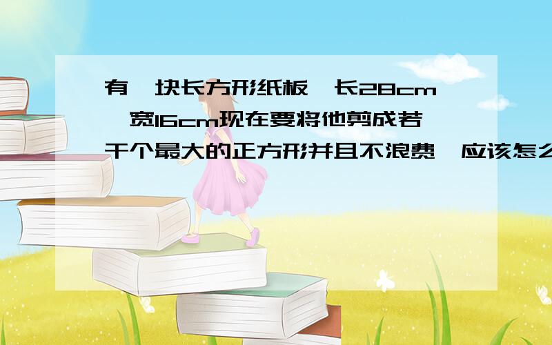 有一块长方形纸板,长28cm,宽16cm现在要将他剪成若干个最大的正方形并且不浪费,应该怎么剪?可以剪几个?