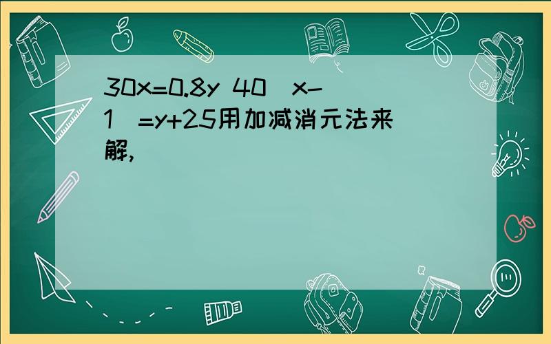 30x=0.8y 40(x-1)=y+25用加减消元法来解,