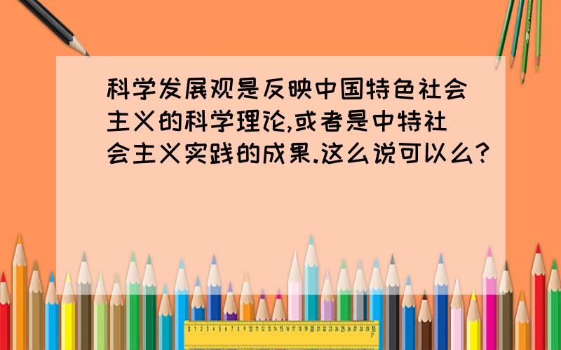 科学发展观是反映中国特色社会主义的科学理论,或者是中特社会主义实践的成果.这么说可以么?