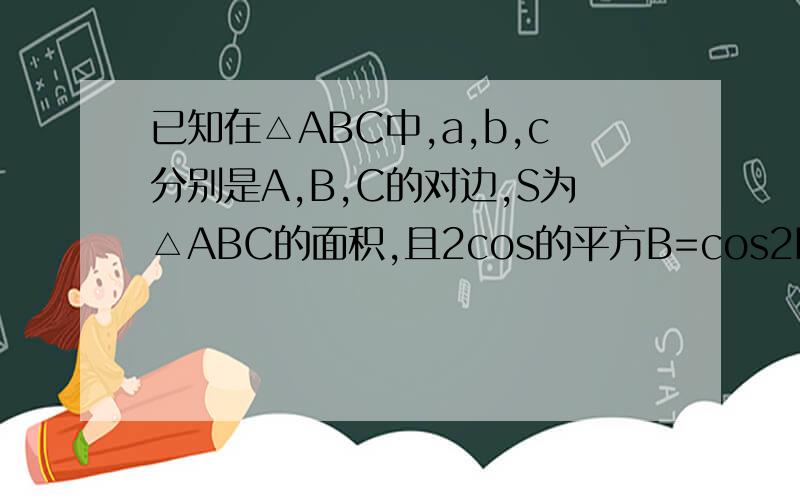 已知在△ABC中,a,b,c分别是A,B,C的对边,S为△ABC的面积,且2cos的平方B=cos2B+2cosB.求角B的大小