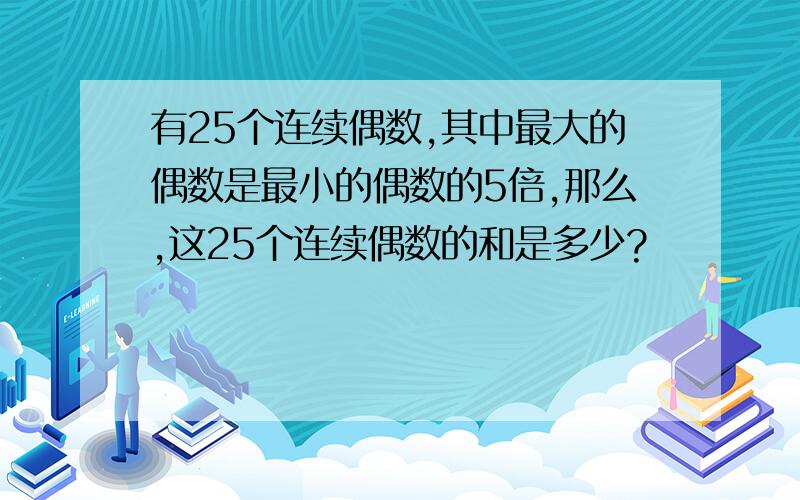 有25个连续偶数,其中最大的偶数是最小的偶数的5倍,那么,这25个连续偶数的和是多少?