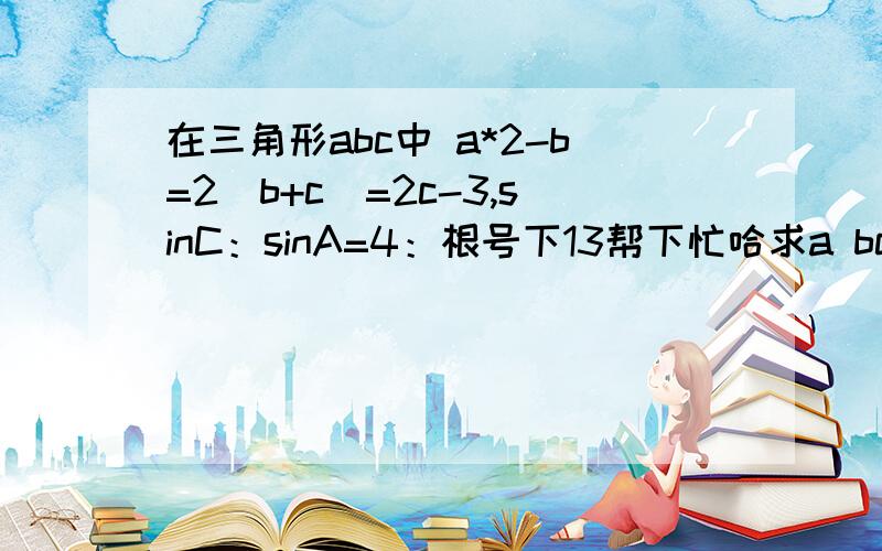 在三角形abc中 a*2-b=2(b+c)=2c-3,sinC：sinA=4：根号下13帮下忙哈求a bc