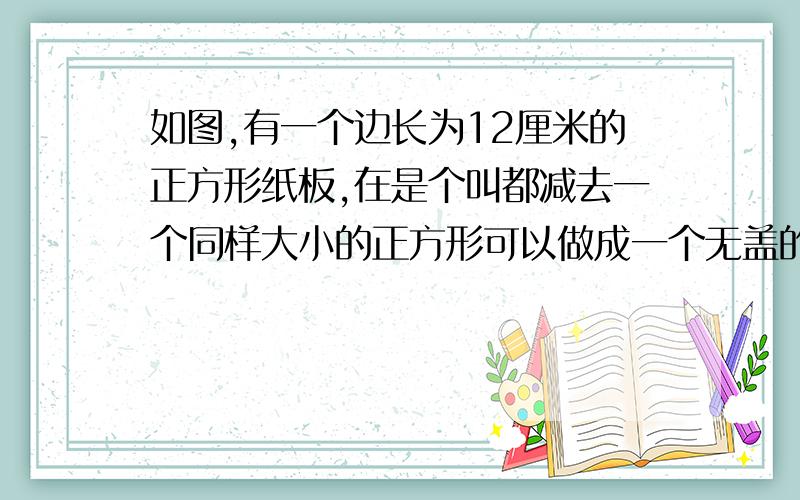 如图,有一个边长为12厘米的正方形纸板,在是个叫都减去一个同样大小的正方形可以做成一个无盖的盒子,问小正方形边长是多少时,做的盒子容积最大?