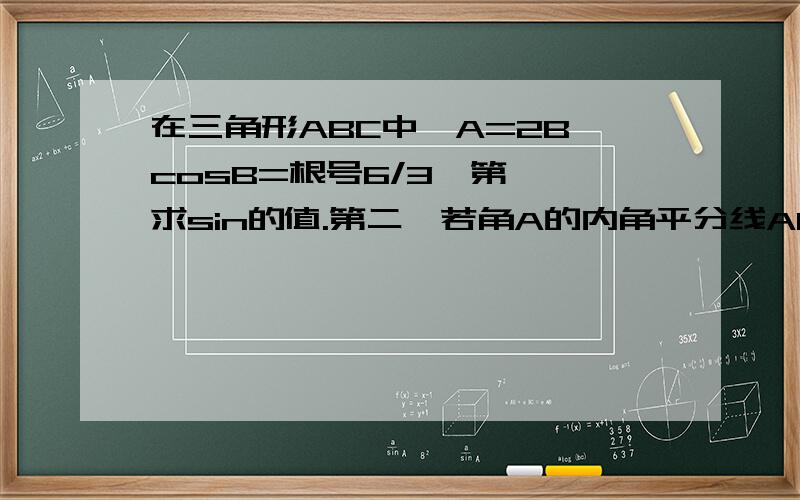 在三角形ABC中,A=2B,cosB=根号6/3,第一,求sin的值.第二,若角A的内角平分线AD的长为2,求b.