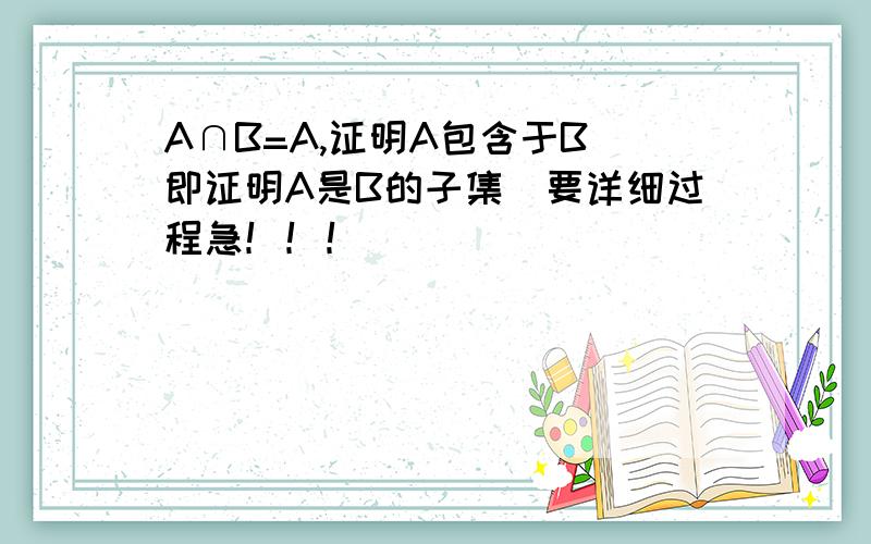 A∩B=A,证明A包含于B（即证明A是B的子集）要详细过程急！！！