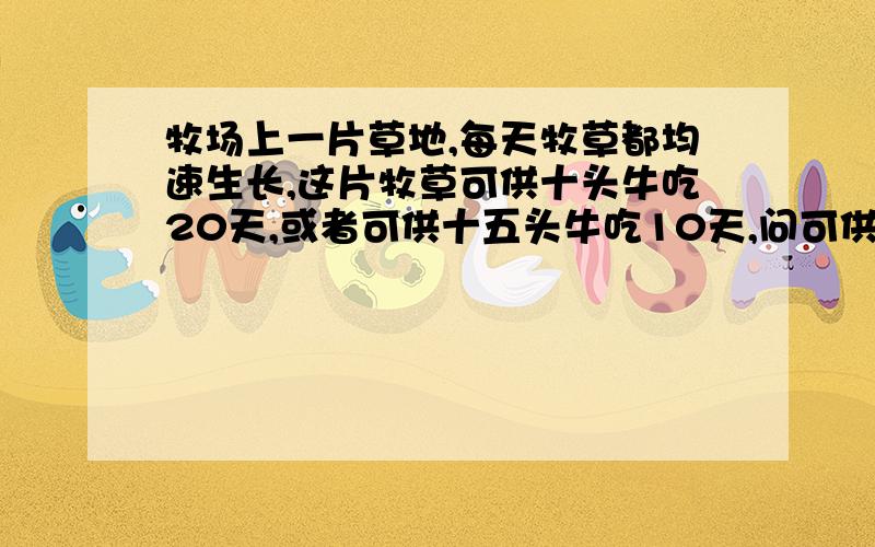 牧场上一片草地,每天牧草都均速生长,这片牧草可供十头牛吃20天,或者可供十五头牛吃10天,问可供25头牛吃