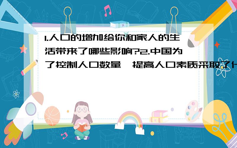 1.人口的增加给你和家人的生活带来了哪些影响?2.中国为了控制人口数量、提高人口素质采取了什么办法?