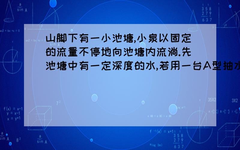 山脚下有一小池塘,小泉以固定的流量不停地向池塘内流淌.先池塘中有一定深度的水,若用一台A型抽水机则1