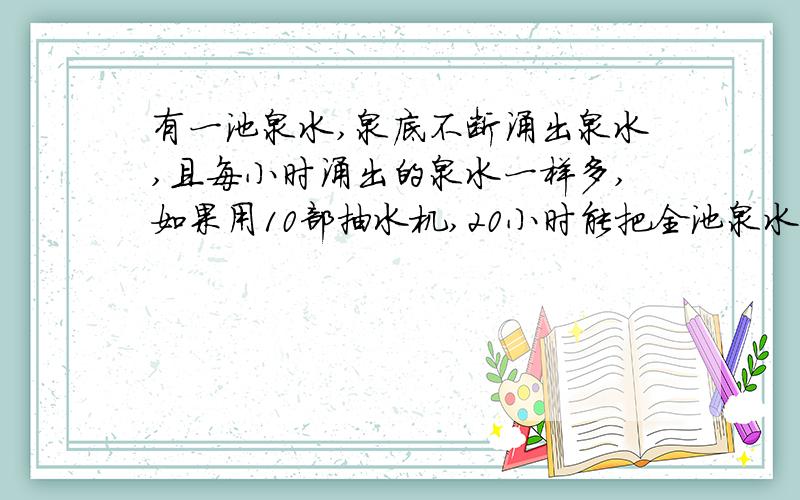 有一池泉水,泉底不断涌出泉水,且每小时涌出的泉水一样多,如果用10部抽水机,20小时能把全池泉水抽干,如 果用15部抽水机10小时能把全池泉水抽干,那么用30部抽水机几小时能把泉池泉水抽干?