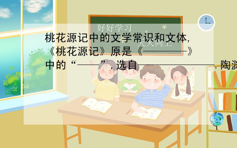 桃花源记中的文学常识和文体,《桃花源记》原是《————》中的“——”,选自———————.陶渊明,又名————字———,————人,东晋时期著名————,他开创了————,是我