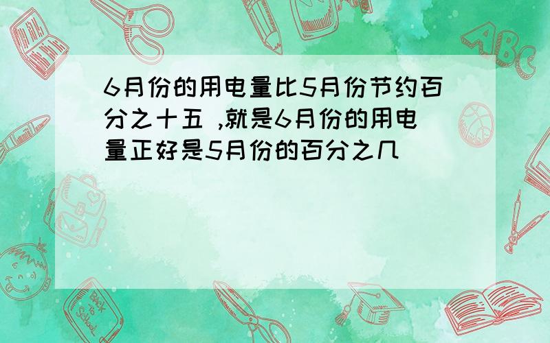 6月份的用电量比5月份节约百分之十五 ,就是6月份的用电量正好是5月份的百分之几