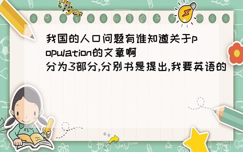 我国的人口问题有谁知道关于population的文章啊 分为3部分,分别书是提出,我要英语的
