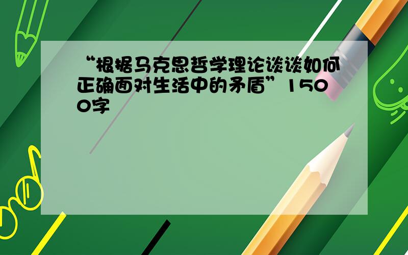 “根据马克思哲学理论谈谈如何正确面对生活中的矛盾”1500字