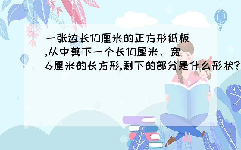 一张边长10厘米的正方形纸板,从中剪下一个长10厘米、宽6厘米的长方形,剩下的部分是什么形状?面积是多少平方厘米?