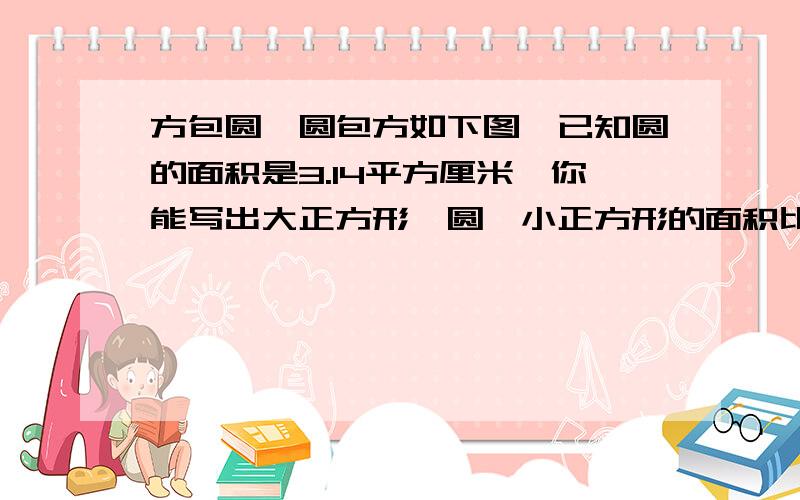 方包圆,圆包方如下图,已知圆的面积是3.14平方厘米,你能写出大正方形、圆、小正方形的面积比吗