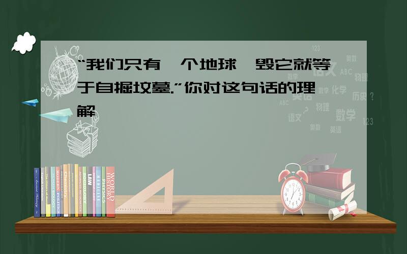 “我们只有一个地球,毁它就等于自掘坟墓.”你对这句话的理解