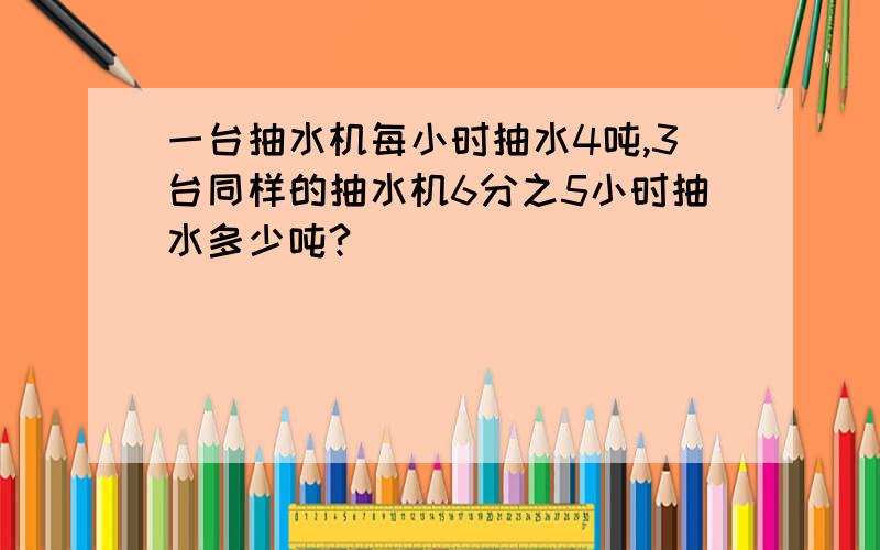 一台抽水机每小时抽水4吨,3台同样的抽水机6分之5小时抽水多少吨?