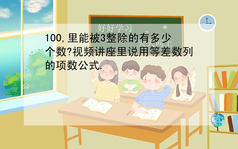 100,里能被3整除的有多少个数?视频讲座里说用等差数列的项数公式.