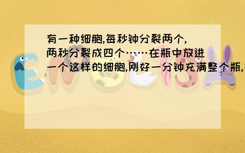 有一种细胞,每秒钟分裂两个,两秒分裂成四个……在瓶中放进一个这样的细胞,刚好一分钟充满整个瓶,如果一开始就放进8个这样的细胞,要充满整个瓶的4分之,需要（）秒