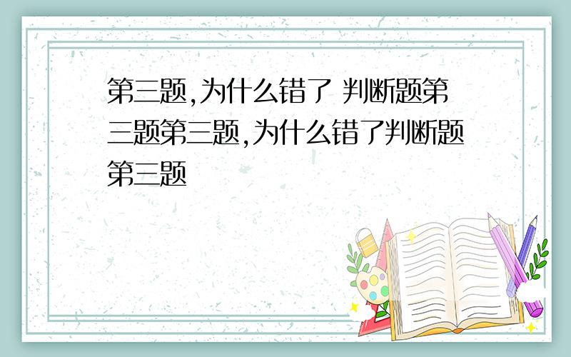 第三题,为什么错了 判断题第三题第三题,为什么错了判断题第三题