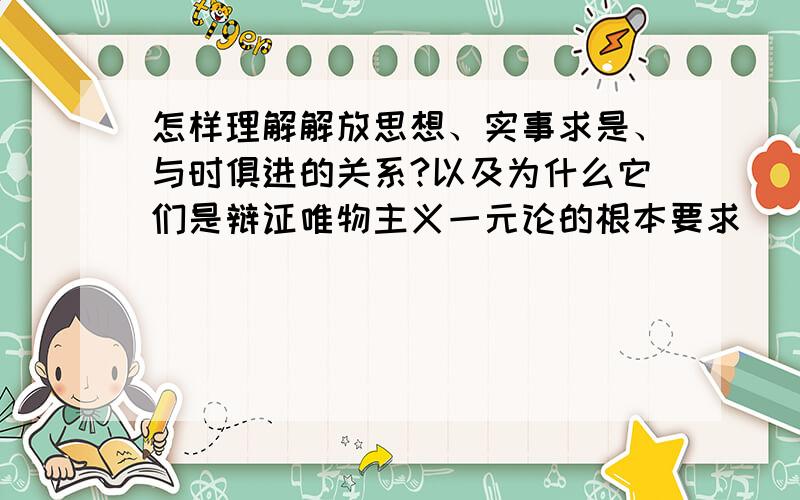 怎样理解解放思想、实事求是、与时俱进的关系?以及为什么它们是辩证唯物主义一元论的根本要求