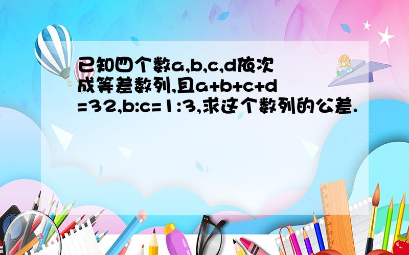 已知四个数a,b,c,d依次成等差数列,且a+b+c+d=32,b:c=1:3,求这个数列的公差.