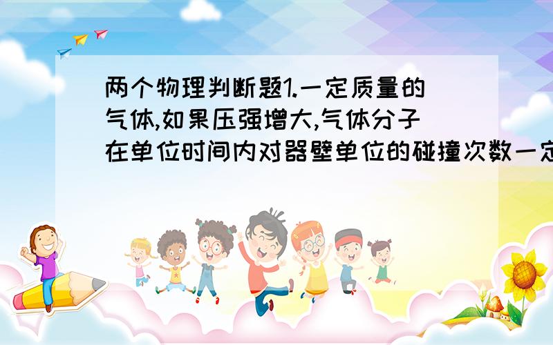 两个物理判断题1.一定质量的气体,如果压强增大,气体分子在单位时间内对器壁单位的碰撞次数一定增大.（ ）2.内能可以全部转化为机械能,只是会产生其他影响,故两条定律并不矛盾.（ ）请