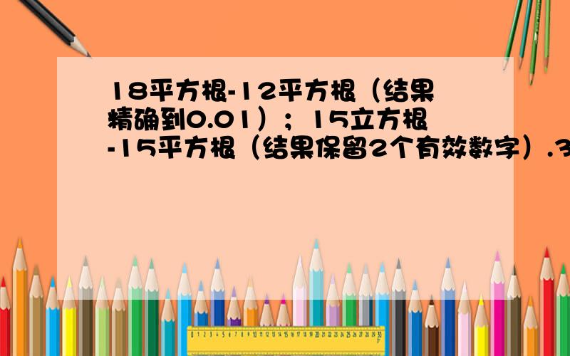 18平方根-12平方根（结果精确到0.01）；15立方根-15平方根（结果保留2个有效数字）.3.5实数的运算