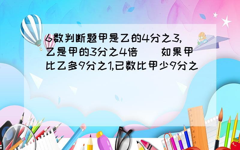 6数判断题甲是乙的4分之3,乙是甲的3分之4倍（）如果甲比乙多9分之1,已数比甲少9分之