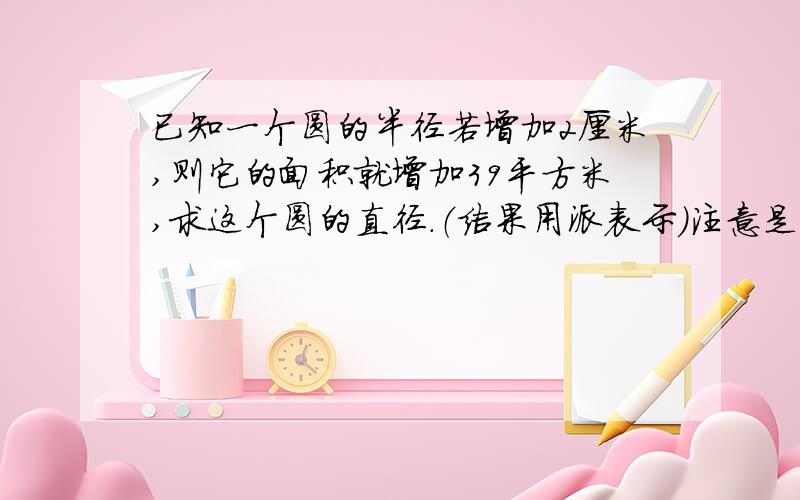 已知一个圆的半径若增加2厘米,则它的面积就增加39平方米,求这个圆的直径.（结果用派表示）注意是平方米.