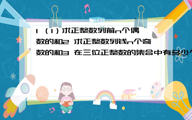 1 （1）求正整数列前n个偶数的和2 求正整数列钱n个奇数的和3 在三位正整数的集合中有多少个数是5的倍数?求它们的和4 在正整数集合中有多少个三位数?求它们的和.2.根据下列条件,求相应的