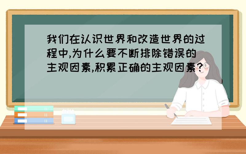 我们在认识世界和改造世界的过程中,为什么要不断排除错误的主观因素,积累正确的主观因素?