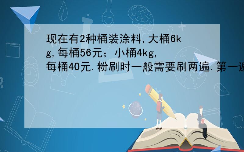 现在有2种桶装涂料,大桶6kg,每桶56元；小桶4kg,每桶40元.粉刷时一般需要刷两遍.第一遍每平方米约用涂料二分之一kg,第二遍每平方米所用涂料是第一遍的三分之二.①你认为怎样买省钱?至少要