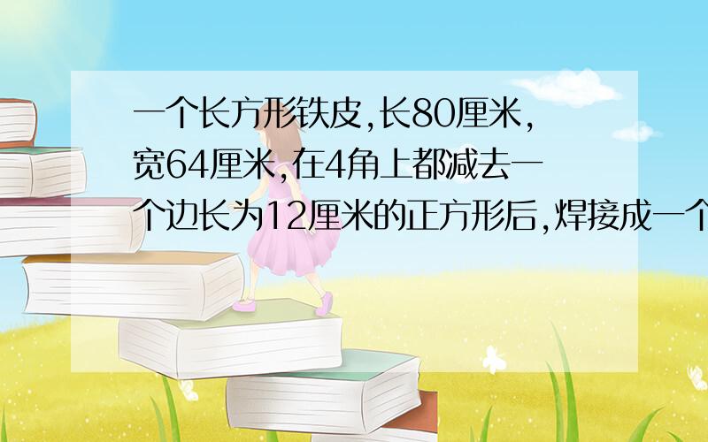 一个长方形铁皮,长80厘米,宽64厘米,在4角上都减去一个边长为12厘米的正方形后,焊接成一个无盖的长方体盒子,求这个长方体盒子的体积.急需