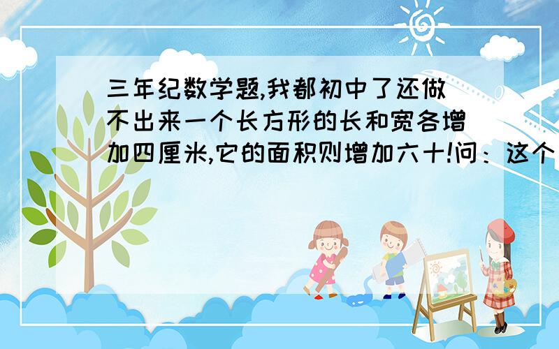 三年纪数学题,我都初中了还做不出来一个长方形的长和宽各增加四厘米,它的面积则增加六十!问：这个长方形的周长是多少?