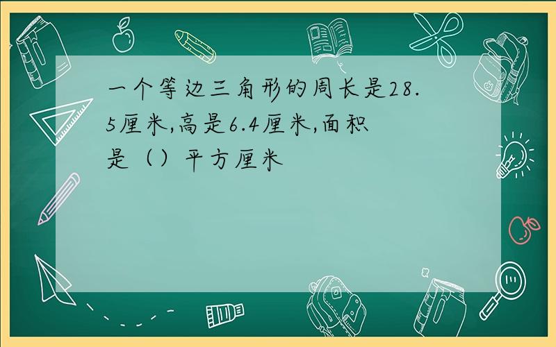 一个等边三角形的周长是28.5厘米,高是6.4厘米,面积是（）平方厘米