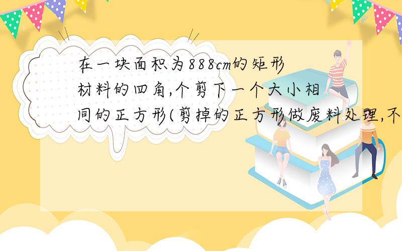 在一块面积为888cm的矩形材料的四角,个剪下一个大小相同的正方形(剪掉的正方形做废料处理,不再使用)做成一个无盖的长方体盒子,要求盒子的长为25cm,宽为高的2倍,盒子的宽和高分别行应为