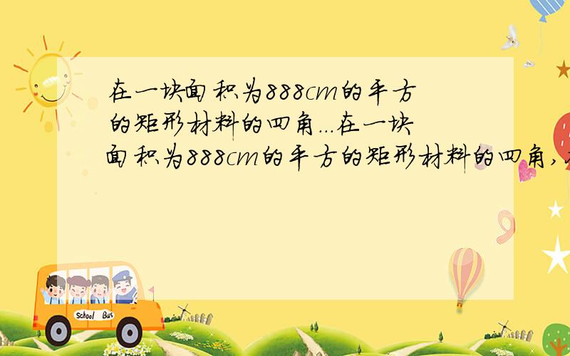 在一块面积为888cm的平方的矩形材料的四角...在一块面积为888cm的平方的矩形材料的四角,各剪掉一个大小相同的正方形(剪掉的正方形作废料处理,不再使用),做成一个无盖的长方体盒子,要求盒