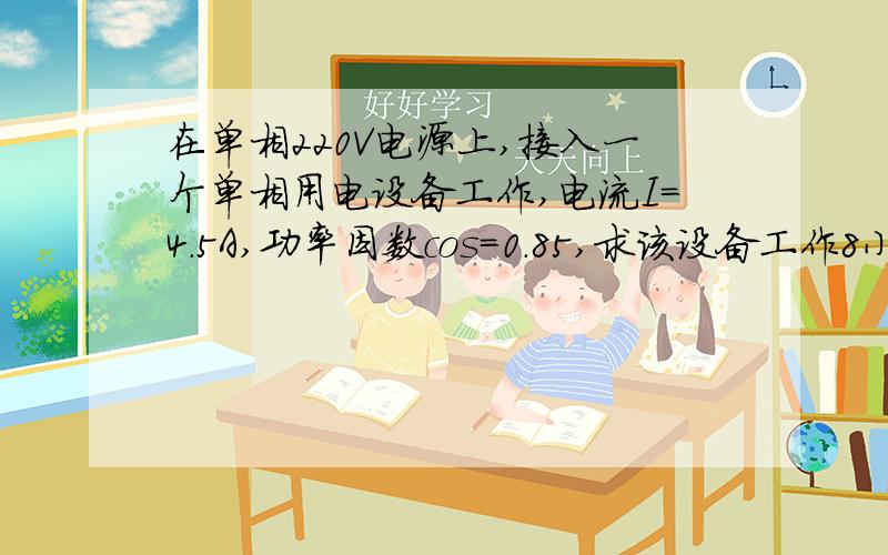 在单相220V电源上,接入一个单相用电设备工作,电流I=4.5A,功率因数cos=0.85,求该设备工作8小时所消耗的电能