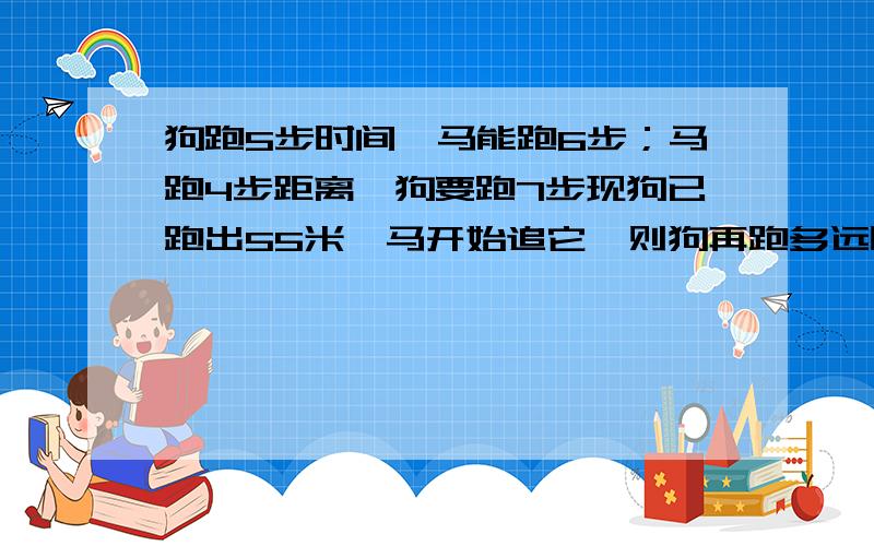 狗跑5步时间,马能跑6步；马跑4步距离,狗要跑7步现狗已跑出55米,马开始追它,则狗再跑多远时马可以追上