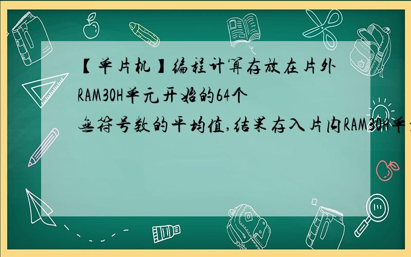 【单片机】编程计算存放在片外RAM30H单元开始的64个无符号数的平均值,结果存入片内RAM30H单元编程计算存放在片外RAM30H单元开始的64个无符号数的平均值,结果存入片内RAM30H单元.