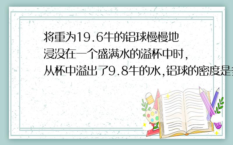 将重为19.6牛的铝球慢慢地浸没在一个盛满水的溢杯中时,从杯中溢出了9.8牛的水,铝球的密度是多少