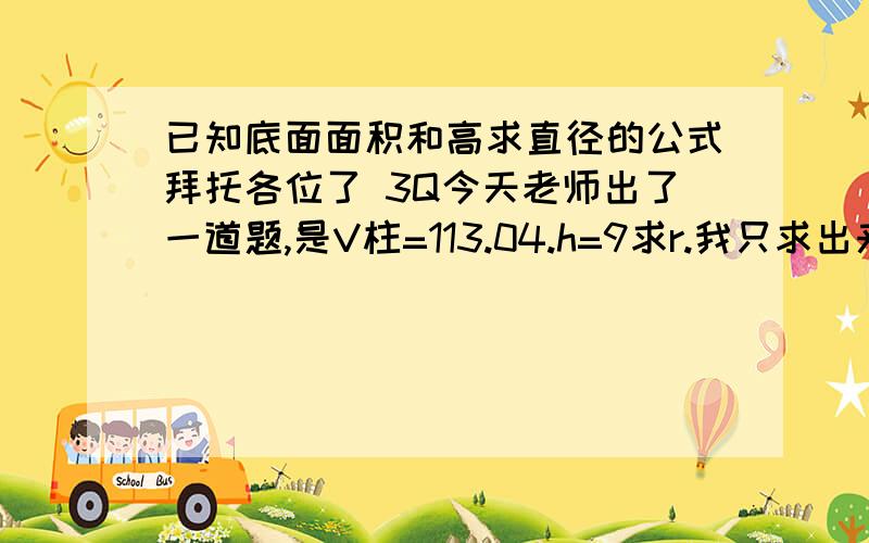 已知底面面积和高求直径的公式拜托各位了 3Q今天老师出了一道题,是V柱=113.04.h=9求r.我只求出来了底面面积