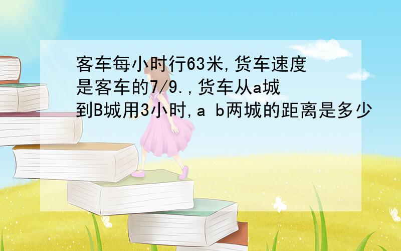 客车每小时行63米,货车速度是客车的7/9.,货车从a城到B城用3小时,a b两城的距离是多少