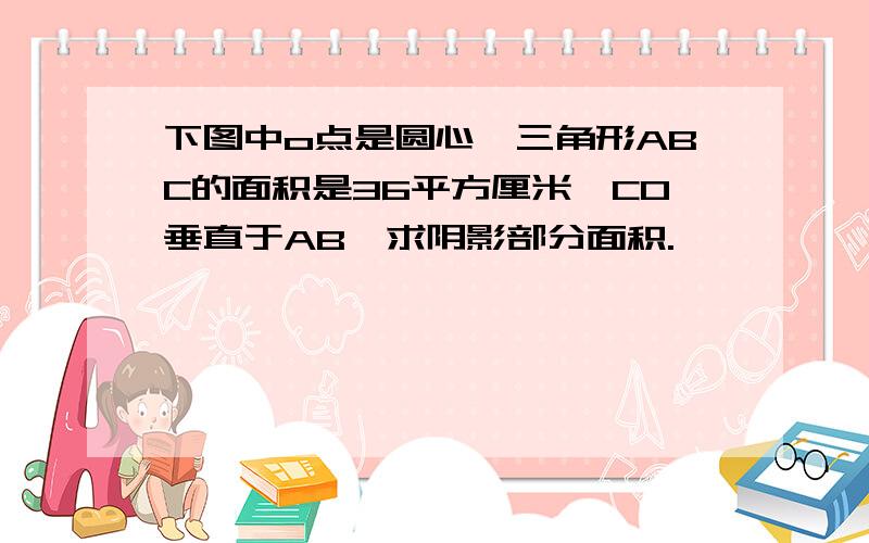 下图中o点是圆心,三角形ABC的面积是36平方厘米,CO垂直于AB,求阴影部分面积.