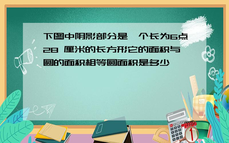 下图中阴影部分是一个长为6点28 厘米的长方形它的面积与圆的面积相等圆面积是多少